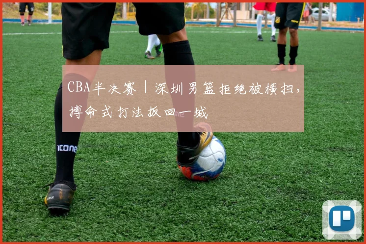 CBA半决赛｜深圳男篮拒绝被横扫，搏命式打法扳回一城