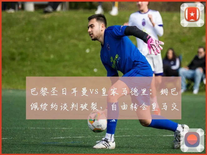 巴黎圣日耳曼vs皇家马德里：姆巴佩续约谈判破裂，自由转会皇马交易细节曝光