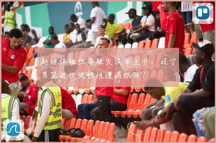赵继伟组织串联失误率上升,辽宁男篮进攻流畅性遭遇瓶颈?