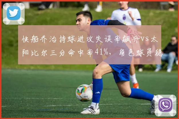 快船乔治持球进攻失误率飙升vs太阳比尔三分命中率41%,角色球员稳定性决定战局