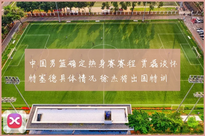 中国男篮确定热身赛赛程 贾磊谈怀特塞德具体情况 徐杰将出国特训