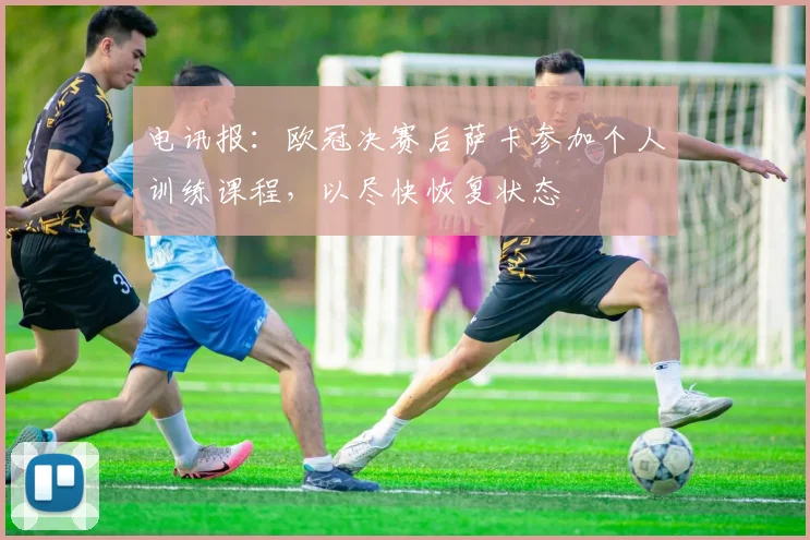 电讯报：欧冠决赛后萨卡参加个人训练课程，以尽快恢复状态