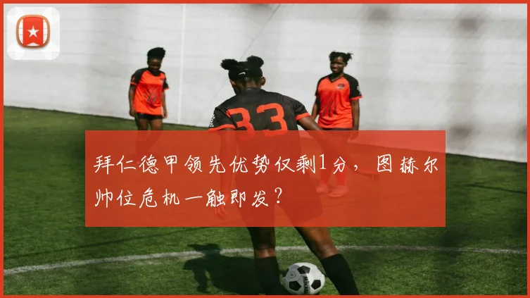拜仁德甲领先优势仅剩1分,图赫尔帅位危机一触即发?