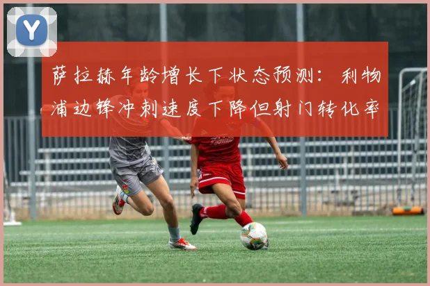 萨拉赫年龄增长下状态预测:利物浦边锋冲刺速度下降但射门转化率提升